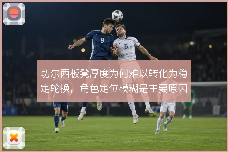切尔西板凳厚度为何难以转化为稳定轮换,角色定位模糊是主要原因