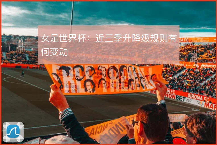 女足世界杯：近三季升降级规则有何变动