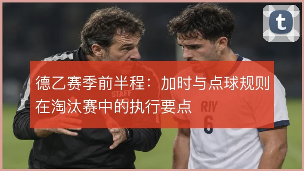 德乙赛季前半程:加时与点球规则在淘汰赛中的执行要点