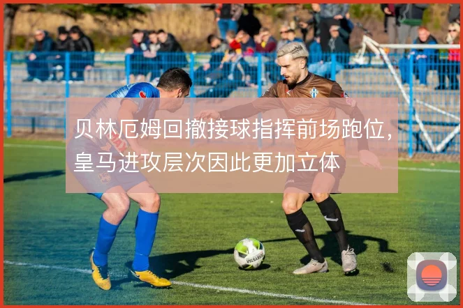 贝林厄姆回撤接球指挥前场跑位,皇马进攻层次因此更加立体