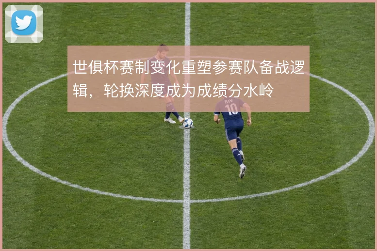 世俱杯赛制变化重塑参赛队备战逻辑,轮换深度成为成绩分水岭