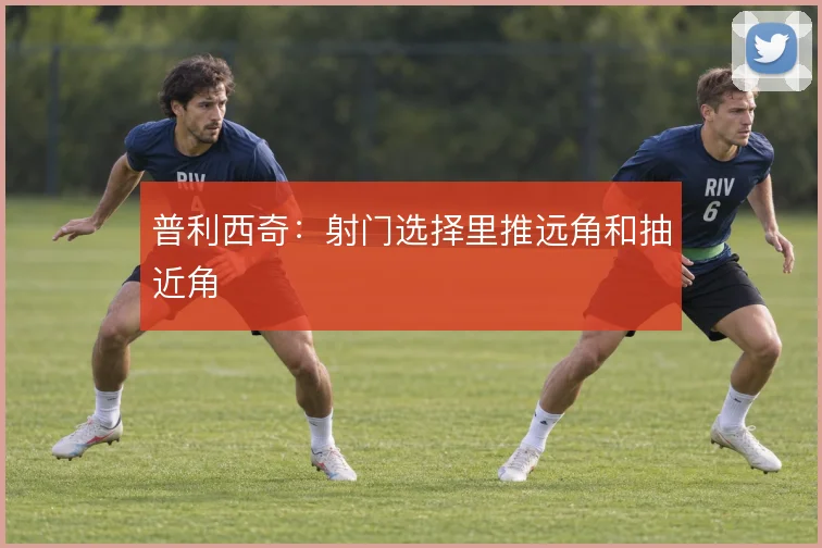普利西奇:射门选择里推远角和抽近角