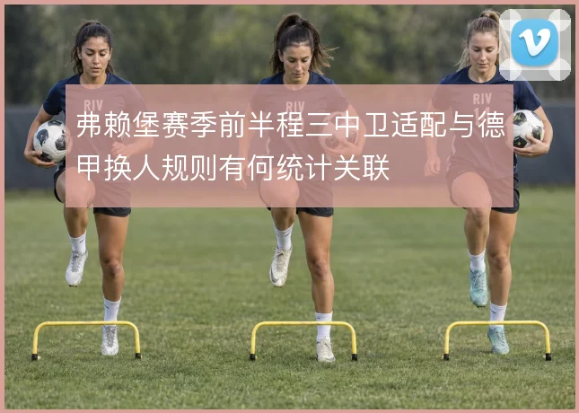 弗赖堡赛季前半程三中卫适配与德甲换人规则有何统计关联