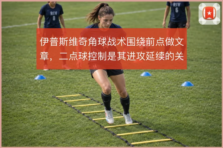 伊普斯维奇角球战术围绕前点做文章,二点球控制是其进攻延续的关键