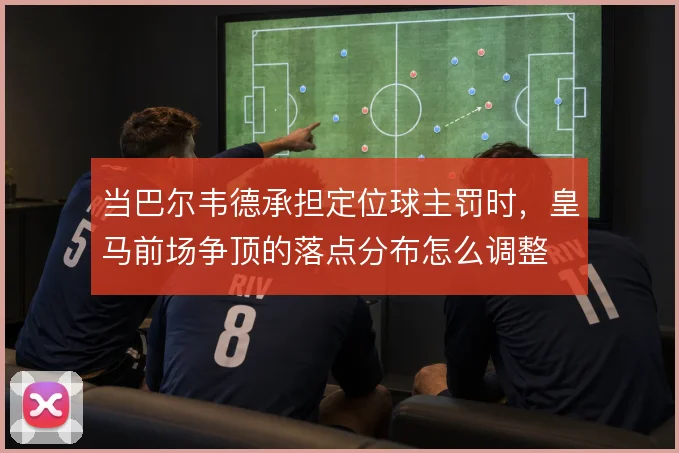 当巴尔韦德承担定位球主罚时,皇马前场争顶的落点分布怎么调整