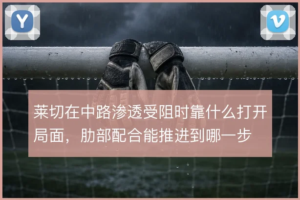 莱切在中路渗透受阻时靠什么打开局面,肋部配合能推进到哪一步