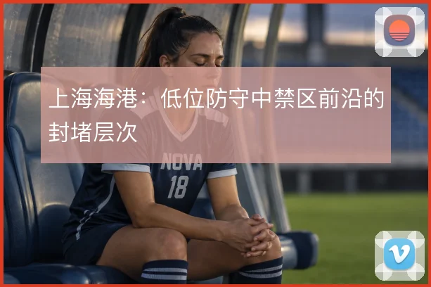 上海海港:低位防守中禁区前沿的封堵层次
