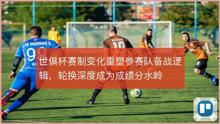 世俱杯赛制变化重塑参赛队备战逻辑,轮换深度成为成绩分水岭