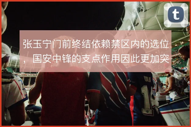 张玉宁门前终结依赖禁区内的选位，国安中锋的支点作用因此更加突出
