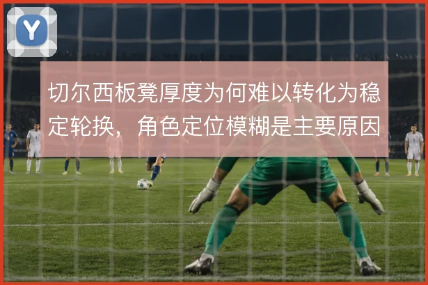 切尔西板凳厚度为何难以转化为稳定轮换,角色定位模糊是主要原因