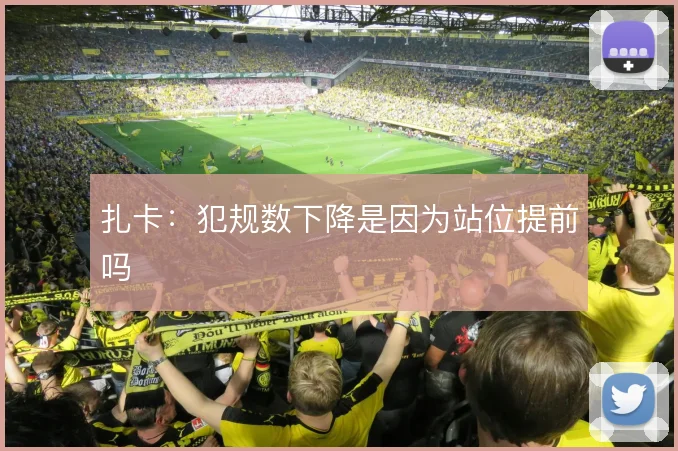扎卡:犯规数下降是因为站位提前吗