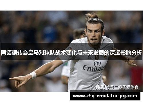 阿诺德转会皇马对球队战术变化与未来发展的深远影响分析