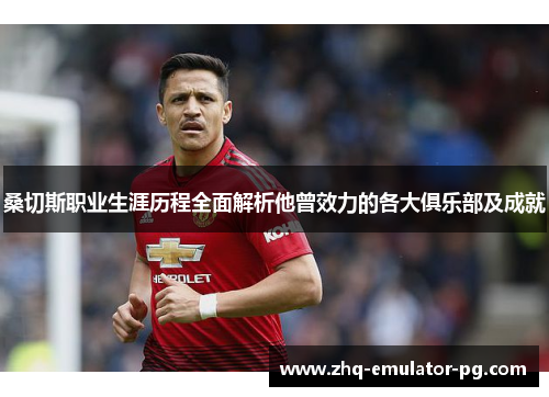 桑切斯职业生涯历程全面解析他曾效力的各大俱乐部及成就