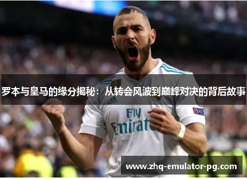 罗本与皇马的缘分揭秘：从转会风波到巅峰对决的背后故事