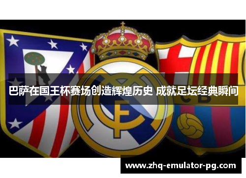 巴萨在国王杯赛场创造辉煌历史 成就足坛经典瞬间