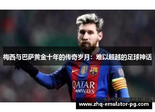 梅西与巴萨黄金十年的传奇岁月:难以超越的足球神话 梅西与巴萨黄金十年的传奇岁月:难以超越的足球神话