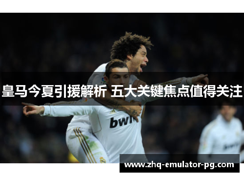 皇马今夏引援解析 五大关键焦点值得关注