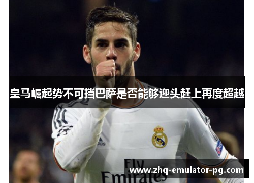 皇马崛起势不可挡巴萨是否能够迎头赶上再度超越