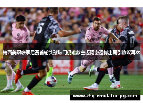 梅西美职联季后赛首轮头球破门仍难救主迈阿密遗憾出局引热议再次 梅西美职联季后赛首轮头球破门仍难救主迈阿密遗憾出局引热议再次