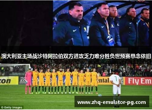 澳大利亚主场战沙特阿拉伯双方进攻乏力难分胜负世预赛悬念依旧 澳大利亚主场战沙特阿拉伯双方进攻乏力难分胜负世预赛悬念依旧