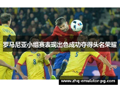 罗马尼亚小组赛表现出色成功夺得头名荣耀 罗马尼亚小组赛表现出色成功夺得头名荣耀