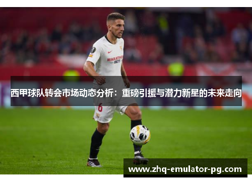 西甲球队转会市场动态分析：重磅引援与潜力新星的未来走向