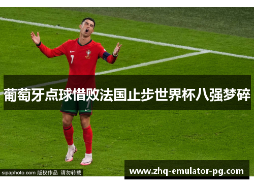 葡萄牙点球惜败法国止步世界杯八强梦碎 葡萄牙点球惜败法国止步世界杯八强梦碎