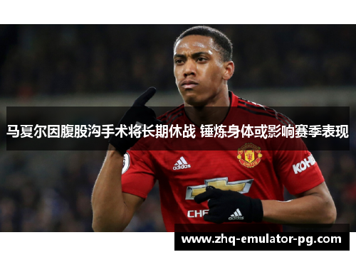 马夏尔因腹股沟手术将长期休战 锤炼身体或影响赛季表现 马夏尔因腹股沟手术将长期休战 锤炼身体或影响赛季表现