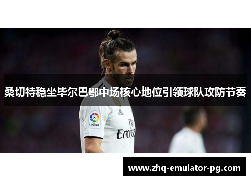 桑切特稳坐毕尔巴鄂中场核心地位引领球队攻防节奏 桑切特稳坐毕尔巴鄂中场核心地位引领球队攻防节奏